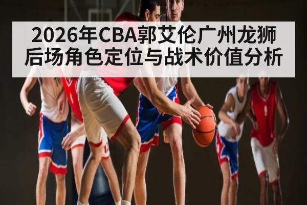 2026年CBA郭艾伦广州龙狮后场角色定位与战术价值分析（kaiyun）