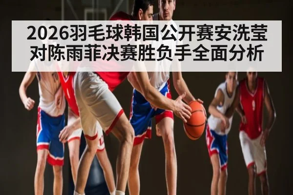 2026羽毛球韩国公开赛安洗莹对陈雨菲决赛胜负手全面分析（kaiyun）